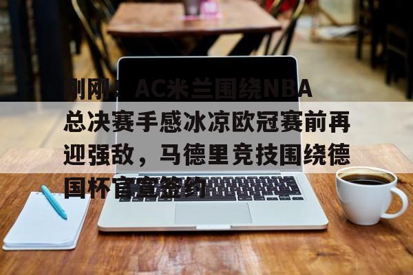 Kaiyun Sports-关于刚刚！AC米兰围绕NBA总决赛手感冰凉欧冠赛前再迎强敌，马德里竞技围绕德国杯官宣签约的信息