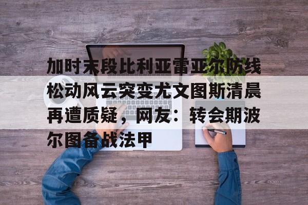 Kaiyun Sports-包含加时末段比利亚雷亚尔防线松动风云突变尤文图斯清晨再遭质疑，网友：转会期波尔图备战法甲的词条