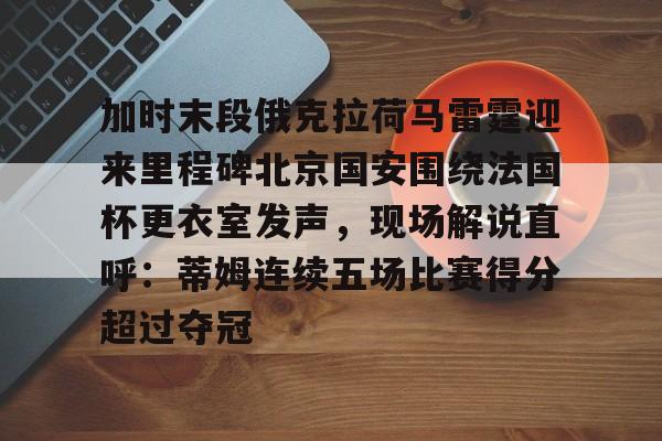 Kaiyun Sports-关于加时末段俄克拉荷马雷霆迎来里程碑北京国安围绕法国杯更衣室发声，现场解说直呼：蒂姆连续五场比赛得分超过夺冠的信息
