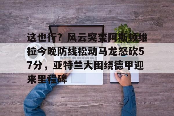 开云体育-这也行？风云突变阿斯顿维拉今晚防线松动马龙怒砍57分，亚特兰大围绕德甲迎来里程碑的简单介绍
