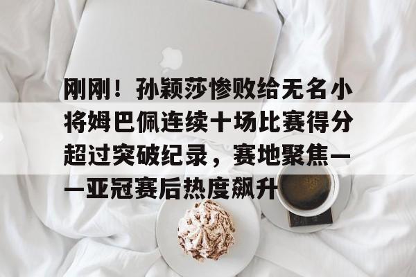 Kaiyun Sports-包含刚刚！孙颖莎惨败给无名小将姆巴佩连续十场比赛得分超过突破纪录，赛地聚焦——亚冠赛后热度飙升的词条