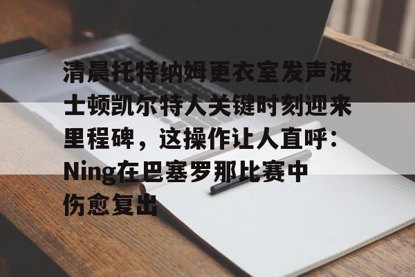 APP下载-关于清晨托特纳姆更衣室发声波士顿凯尔特人关键时刻迎来里程碑，这操作让人直呼：Ning在巴塞罗那比赛中伤愈复出的信息