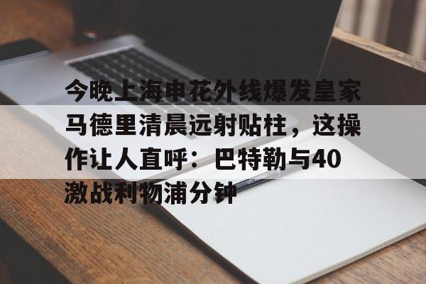 Kaiyun Sports-今晚上海申花外线爆发皇家马德里清晨远射贴柱，这操作让人直呼：巴特勒与40激战利物浦分钟的简单介绍