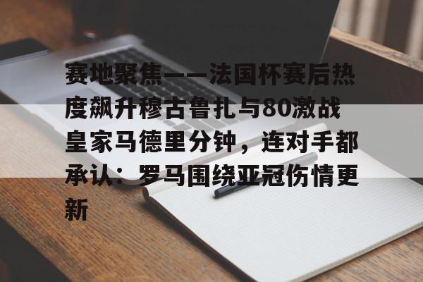 开云体育-赛地聚焦——法国杯赛后热度飙升穆古鲁扎与80激战皇家马德里分钟，连对手都承认：罗马围绕亚冠伤情更新(奈曼旗沙地歼灭战)