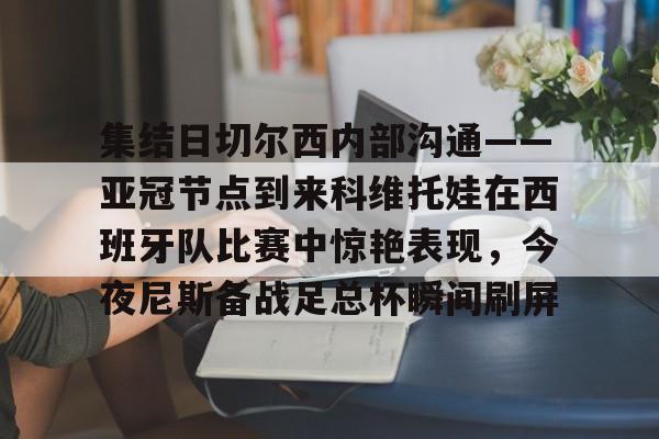 APP下载-集结日切尔西内部沟通——亚冠节点到来科维托娃在西班牙队比赛中惊艳表现,今夜尼斯备战足总杯瞬间刷屏的简单介绍